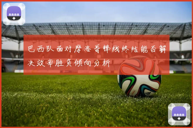巴西队面对摩洛哥锋线终结能否解决效率胜负倾向分析