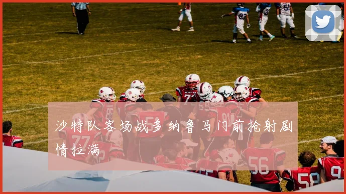 沙特队客场战多纳鲁马门前抢射剧情拉满