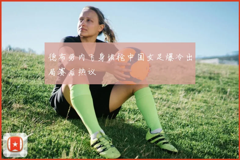 德布劳内飞身堵枪中国女足爆冷出局赛后热议