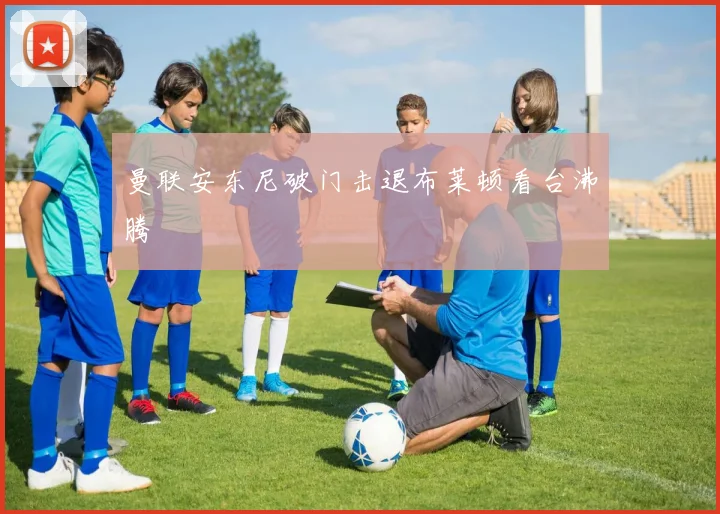 曼联安东尼破门击退布莱顿看台沸腾