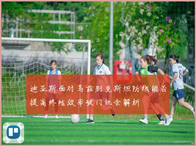 迪亚斯面对乌兹别克斯坦防线能否提高终结效率破门机会解析