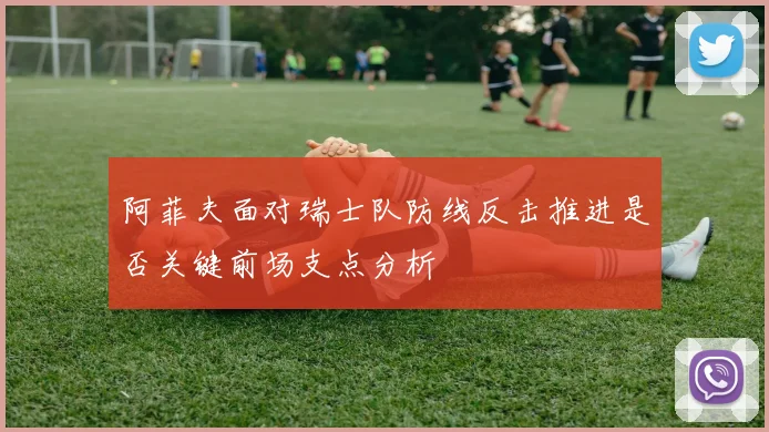 阿菲夫面对瑞士队防线反击推进是否关键前场支点分析