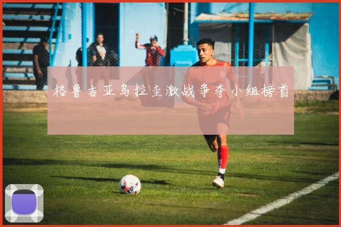 格鲁吉亚乌拉圭激战争夺小组榜首