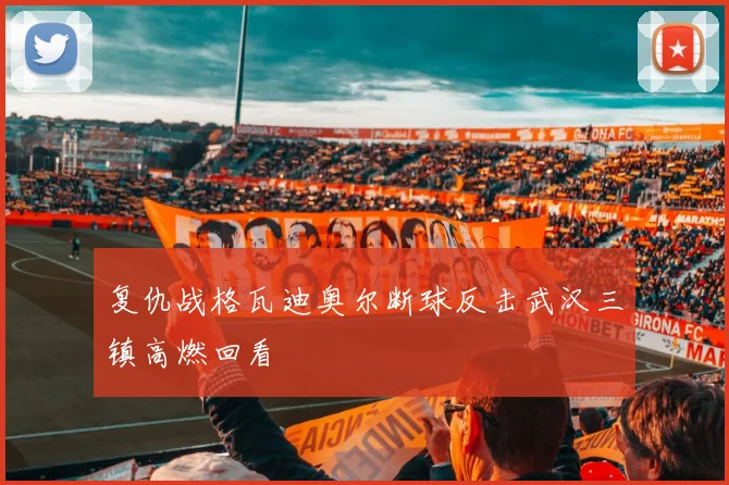 复仇战格瓦迪奥尔断球反击武汉三镇高燃回看