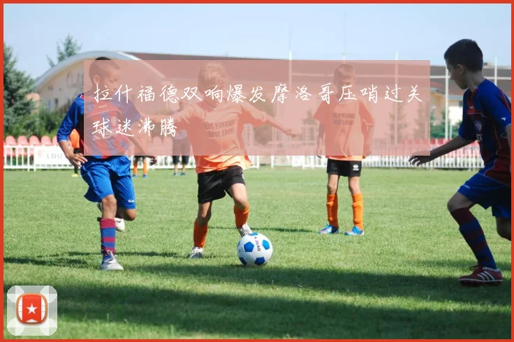 拉什福德双响爆发摩洛哥压哨过关球迷沸腾