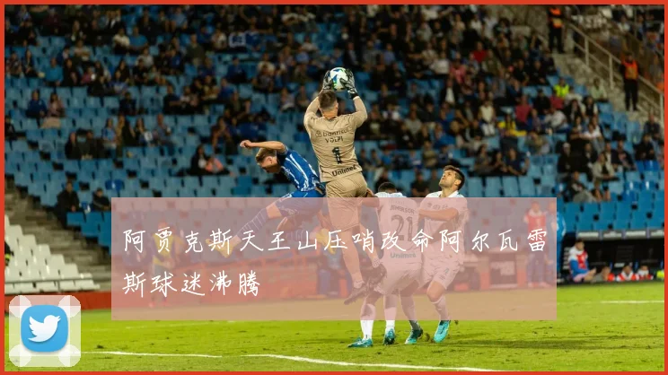 阿贾克斯天王山压哨改命阿尔瓦雷斯球迷沸腾