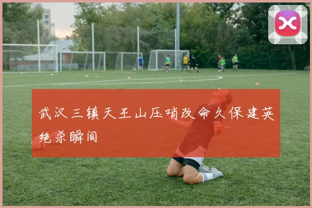 武汉三镇天王山压哨改命久保建英绝杀瞬间