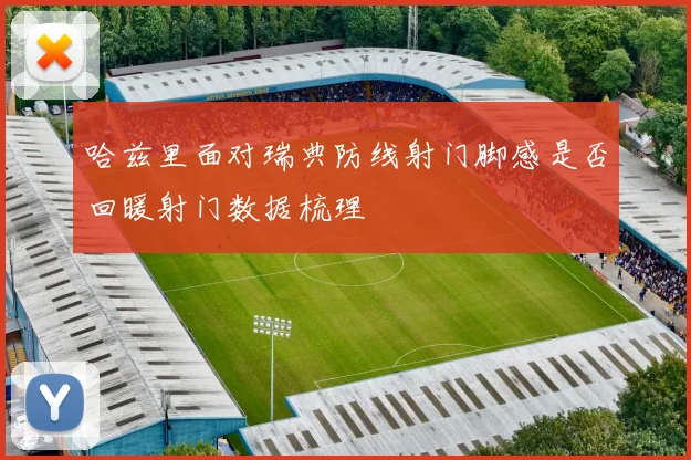 哈兹里面对瑞典防线射门脚感是否回暖射门数据梳理