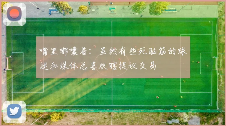 嘴里嘟囔着：虽然有些死脑筋的球迷和媒体总喜欢瞎提议交易