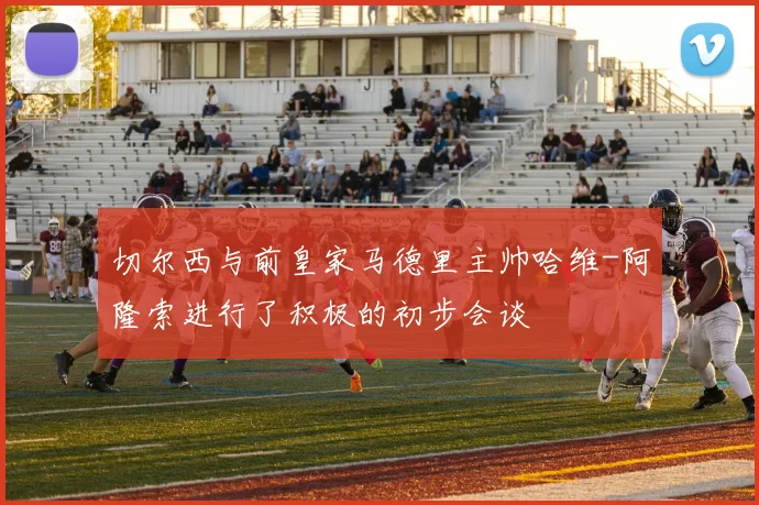 切尔西与前皇家马德里主帅哈维-阿隆索进行了积极的初步会谈