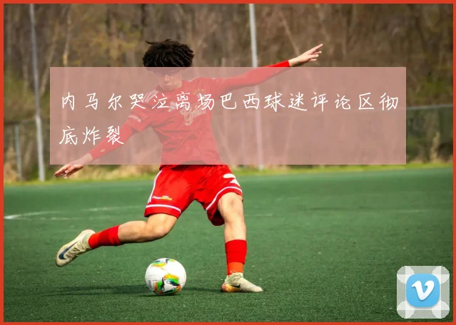 内马尔哭泣离场巴西球迷评论区彻底炸裂