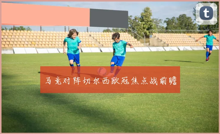 马竞对阵切尔西欧冠焦点战前瞻