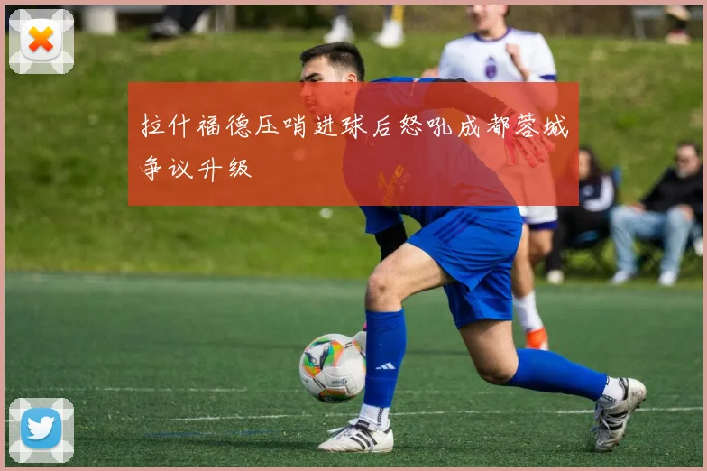 拉什福德压哨进球后怒吼成都蓉城争议升级