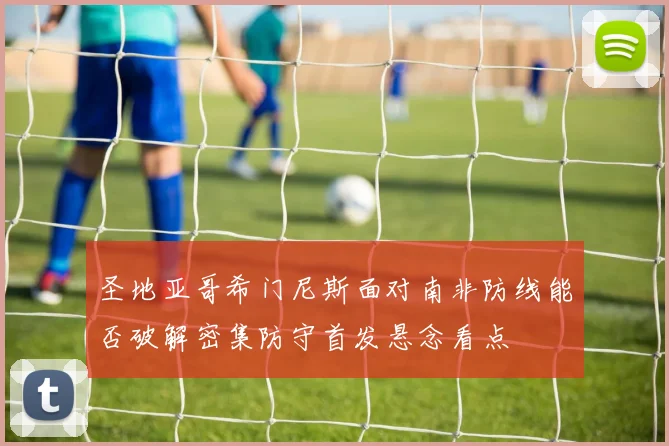 圣地亚哥希门尼斯面对南非防线能否破解密集防守首发悬念看点