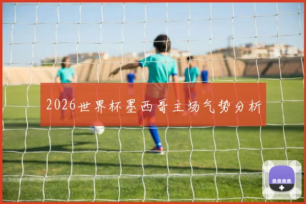 2026世界杯墨西哥主场气势分析