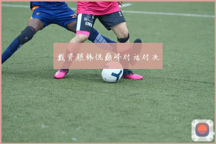戴资颖韩悦巅峰对话对决