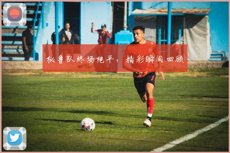 秘鲁队终场绝平，精彩瞬间回顾