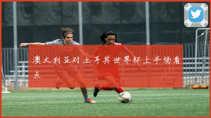 澳大利亚对土耳其世界杯上半场看点