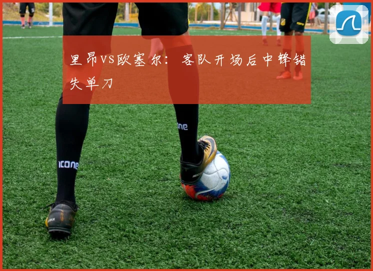 里昂vs欧塞尔:客队开场后中锋错失单刀
