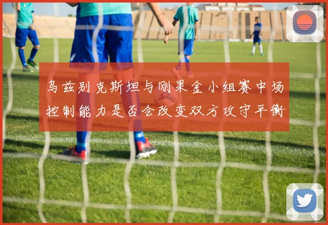 乌兹别克斯坦与刚果金小组赛中场控制能力是否会改变双方攻守平衡