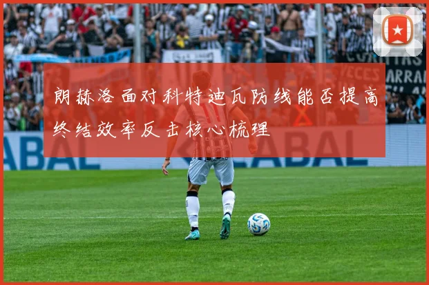 朗赫洛面对科特迪瓦防线能否提高终结效率反击核心梳理