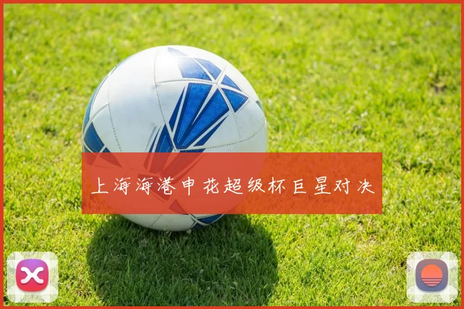 上海海港申花超级杯巨星对决