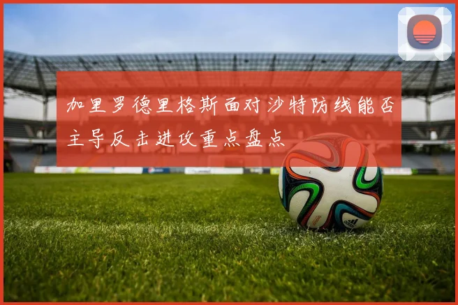 加里罗德里格斯面对沙特防线能否主导反击进攻重点盘点