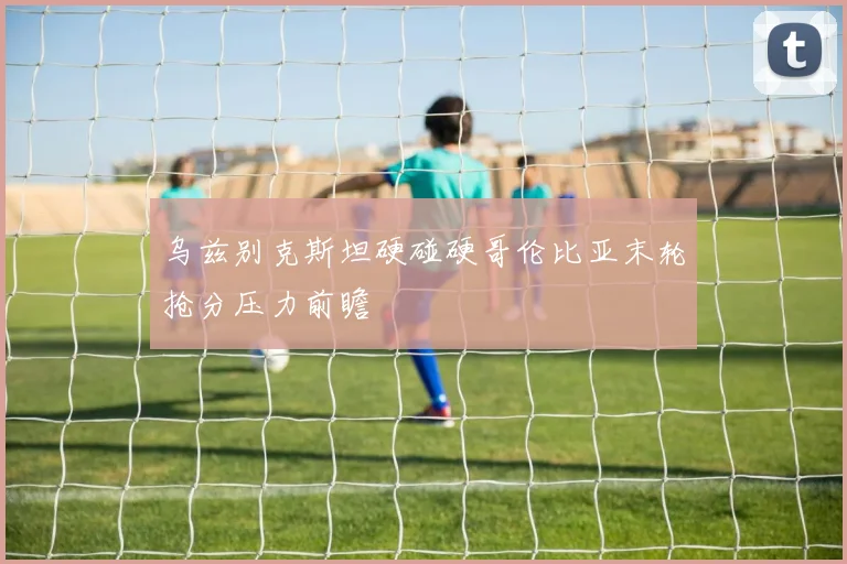 乌兹别克斯坦硬碰硬哥伦比亚末轮抢分压力前瞻