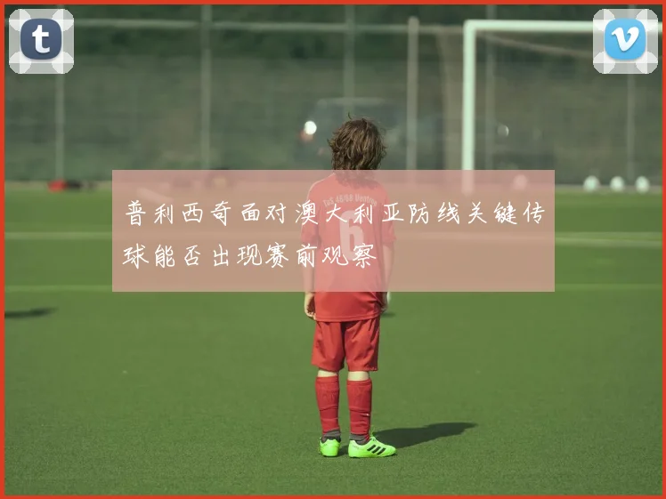 普利西奇面对澳大利亚防线关键传球能否出现赛前观察