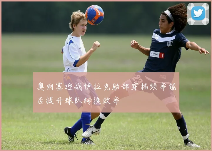 奥利塞迎战伊拉克肋部穿插频率能否提升球队转换效率