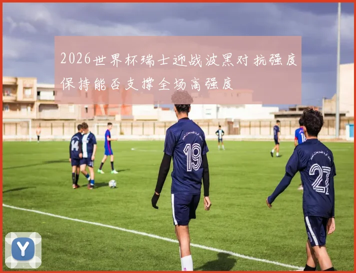 2026世界杯瑞士迎战波黑对抗强度保持能否支撑全场高强度