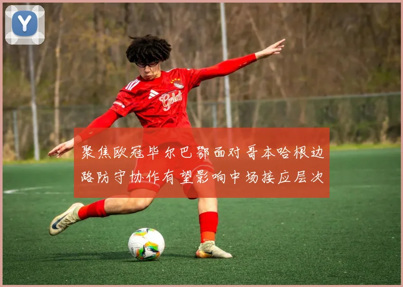 聚焦欧冠毕尔巴鄂面对哥本哈根边路防守协作有望影响中场接应层次
