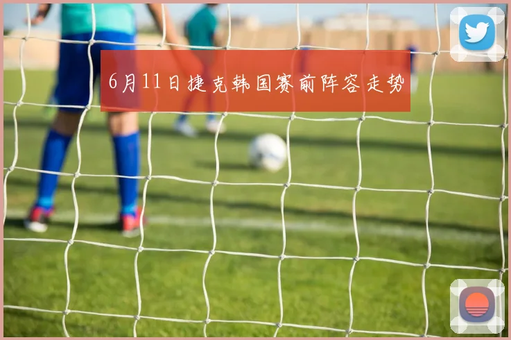 6月11日捷克韩国赛前阵容走势