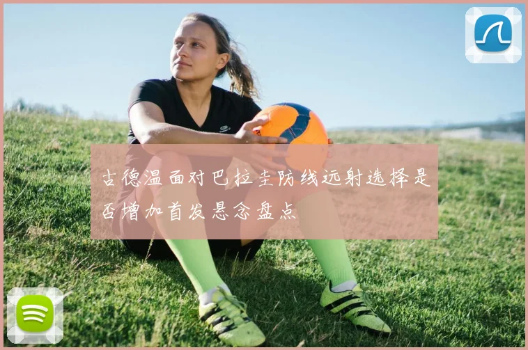 古德温面对巴拉圭防线远射选择是否增加首发悬念盘点