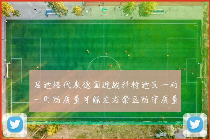 吕迪格代表德国迎战科特迪瓦一对一盯防质量可能左右禁区防守质量
