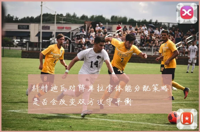 科特迪瓦对阵库拉索体能分配策略是否会改变双方攻守平衡