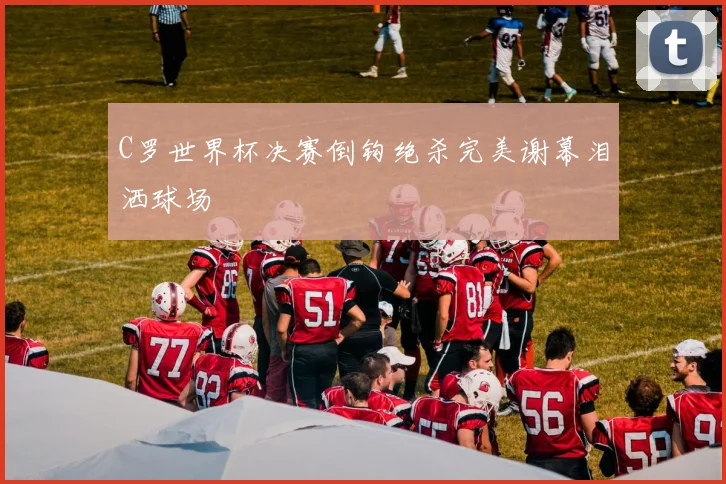 C罗世界杯决赛倒钩绝杀完美谢幕泪洒球场
