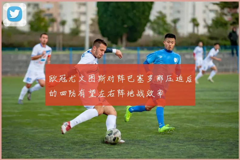 欧冠尤文图斯对阵巴塞罗那压迫后的回防有望左右阵地战效率