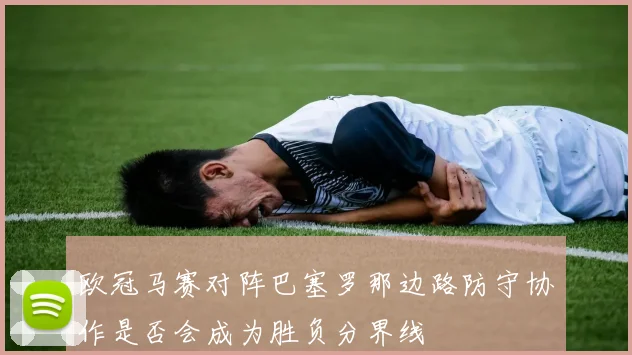 欧冠马赛对阵巴塞罗那边路防守协作是否会成为胜负分界线