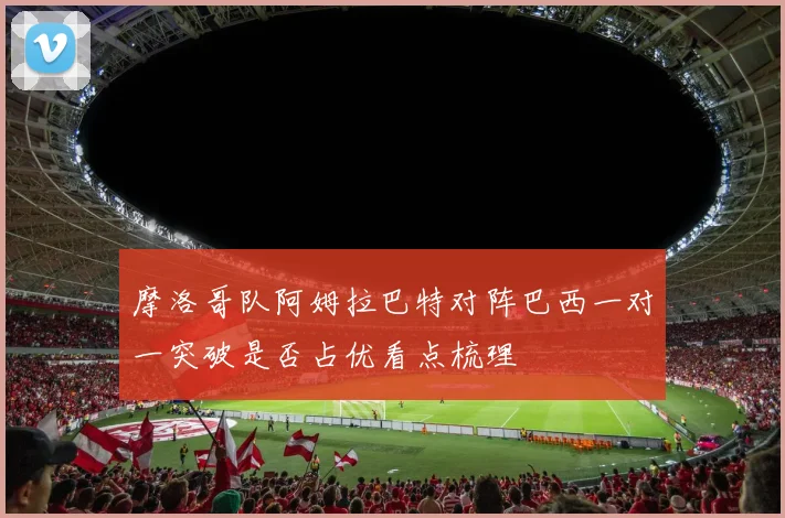 摩洛哥队阿姆拉巴特对阵巴西一对一突破是否占优看点梳理