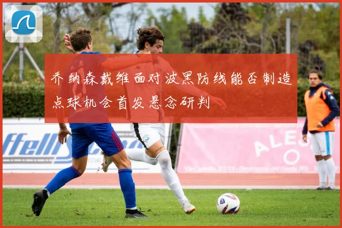 乔纳森戴维面对波黑防线能否制造点球机会首发悬念研判